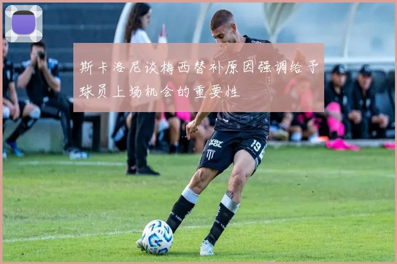 斯卡洛尼谈梅西替补原因强调给予球员上场机会的重要性